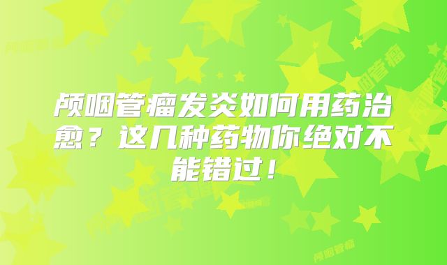 颅咽管瘤发炎如何用药治愈？这几种药物你绝对不能错过！
