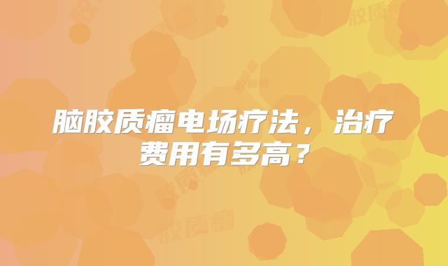 脑胶质瘤电场疗法，治疗费用有多高？