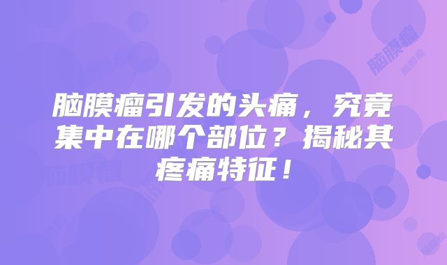 脑膜瘤引发的头痛，究竟集中在哪个部位？揭秘其疼痛特征！