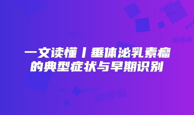 一文读懂丨垂体泌乳素瘤的典型症状与早期识别