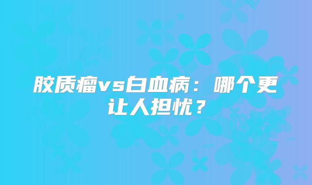 胶质瘤vs白血病：哪个更让人担忧？