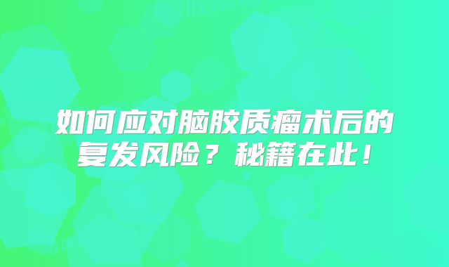 如何应对脑胶质瘤术后的复发风险？秘籍在此！