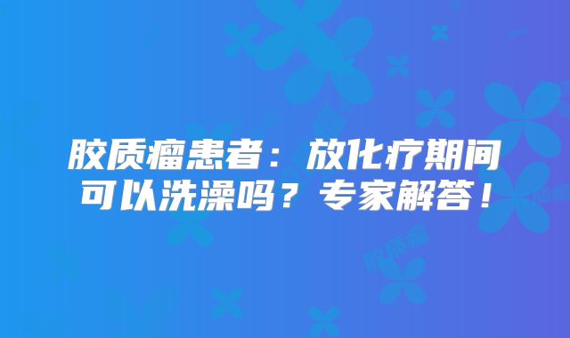 胶质瘤患者：放化疗期间可以洗澡吗？专家解答！
