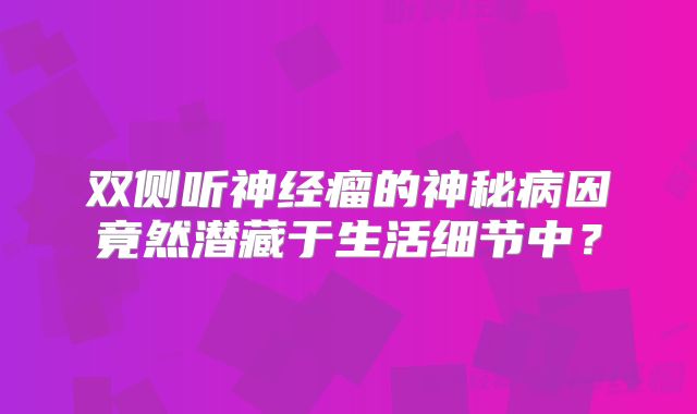 双侧听神经瘤的神秘病因竟然潜藏于生活细节中？