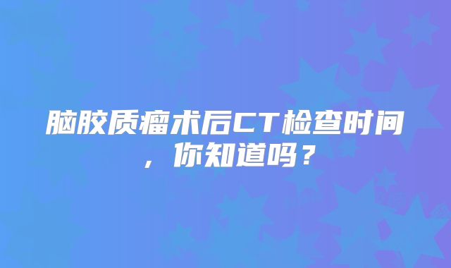 脑胶质瘤术后CT检查时间，你知道吗？