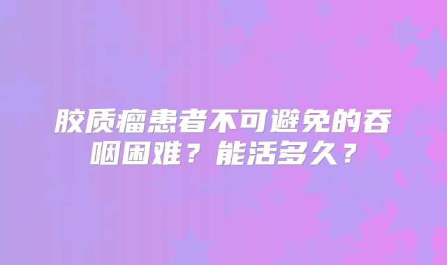 胶质瘤患者不可避免的吞咽困难？能活多久？