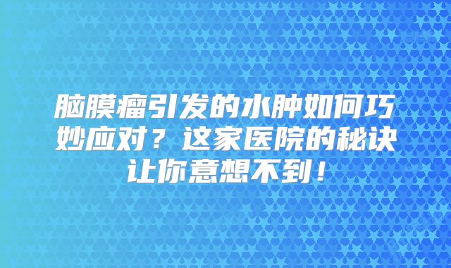 脑膜瘤引发的水肿如何巧妙应对？这家医院的秘诀让你意想不到！