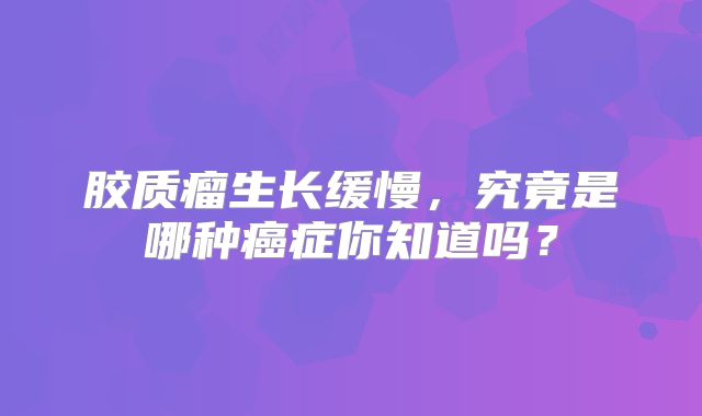 胶质瘤生长缓慢，究竟是哪种癌症你知道吗？