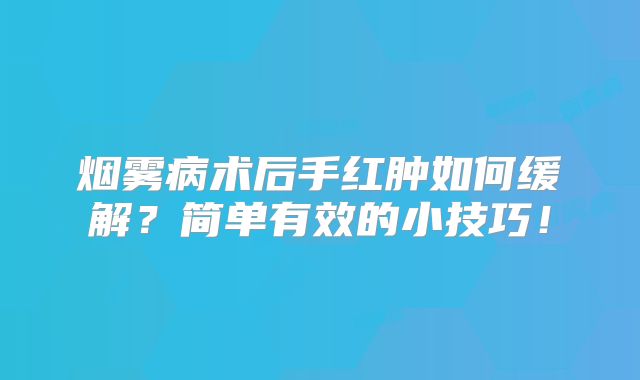 烟雾病术后手红肿如何缓解？简单有效的小技巧！