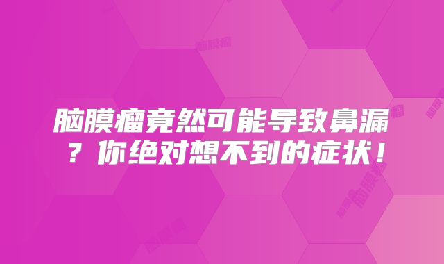 脑膜瘤竟然可能导致鼻漏？你绝对想不到的症状！