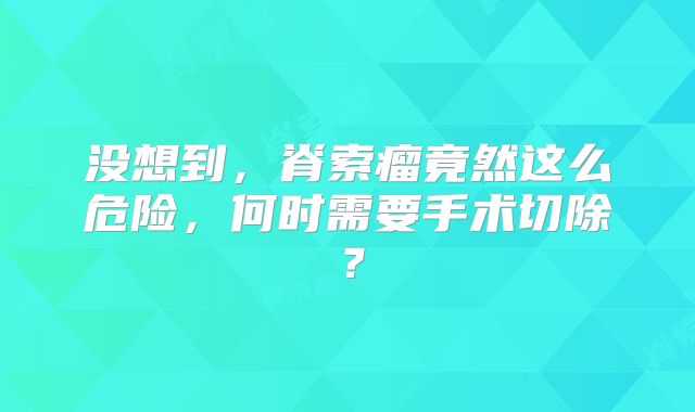 没想到，脊索瘤竟然这么危险，何时需要手术切除？