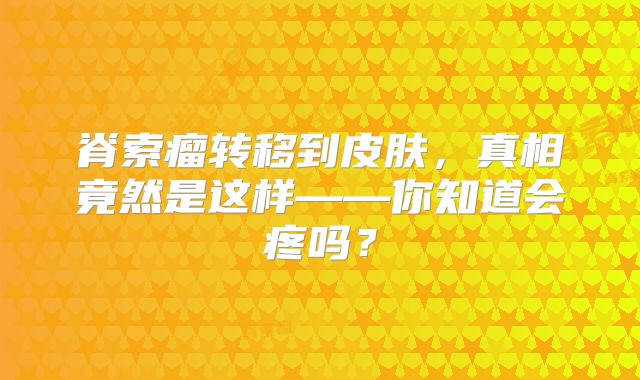脊索瘤转移到皮肤，真相竟然是这样——你知道会疼吗？