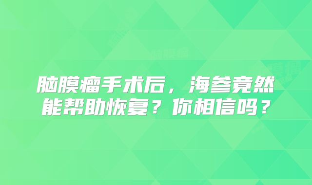 脑膜瘤手术后，海参竟然能帮助恢复？你相信吗？