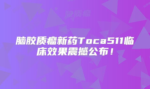 脑胶质瘤新药Toca511临床效果震撼公布！