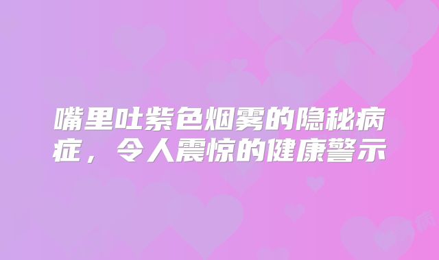 嘴里吐紫色烟雾的隐秘病症，令人震惊的健康警示