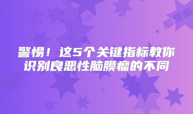 警惕！这5个关键指标教你识别良恶性脑膜瘤的不同