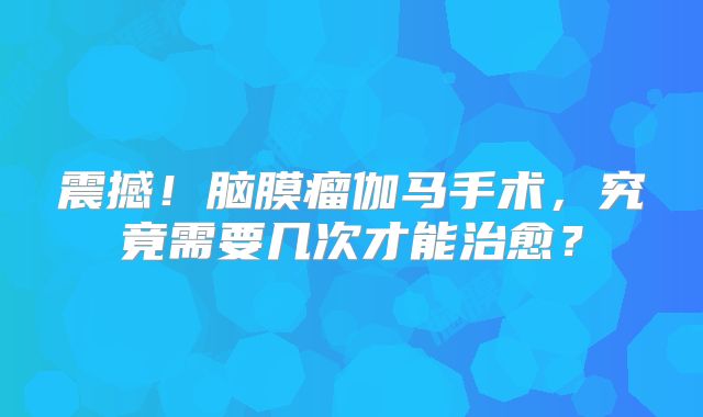 震撼！脑膜瘤伽马手术，究竟需要几次才能治愈？