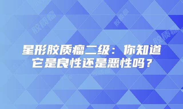 星形胶质瘤二级：你知道它是良性还是恶性吗？