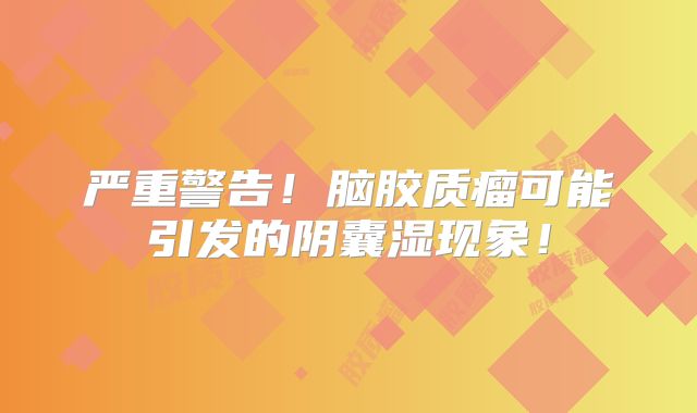 严重警告！脑胶质瘤可能引发的阴囊湿现象！