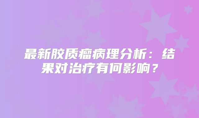 最新胶质瘤病理分析：结果对治疗有何影响？