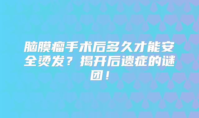 脑膜瘤手术后多久才能安全烫发？揭开后遗症的谜团！