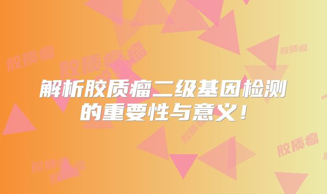 解析胶质瘤二级基因检测的重要性与意义！