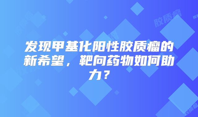 发现甲基化阳性胶质瘤的新希望，靶向药物如何助力？