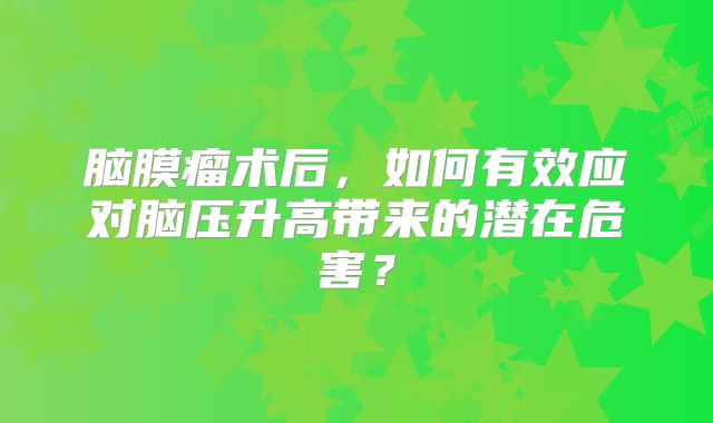 脑膜瘤术后，如何有效应对脑压升高带来的潜在危害？