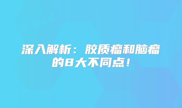 深入解析：胶质瘤和脑瘤的8大不同点！