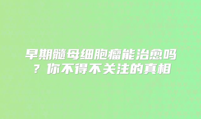 早期髓母细胞瘤能治愈吗？你不得不关注的真相