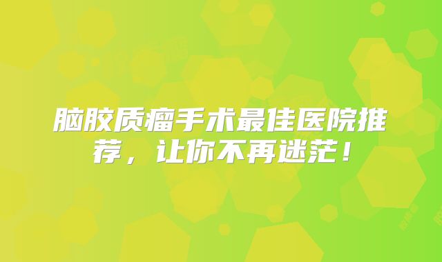 脑胶质瘤手术最佳医院推荐，让你不再迷茫！