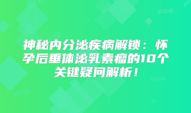 神秘内分泌疾病解锁：怀孕后垂体泌乳素瘤的10个关键疑问解析！