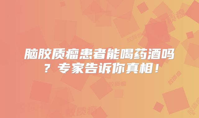 脑胶质瘤患者能喝药酒吗？专家告诉你真相！