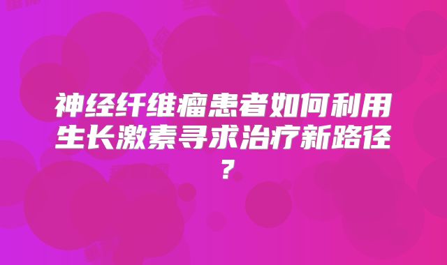 神经纤维瘤患者如何利用生长激素寻求治疗新路径？