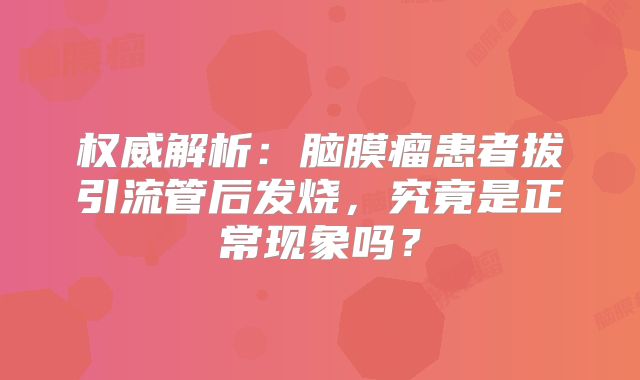 权威解析：脑膜瘤患者拔引流管后发烧，究竟是正常现象吗？