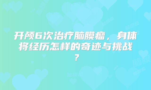 开颅6次治疗脑膜瘤，身体将经历怎样的奇迹与挑战？