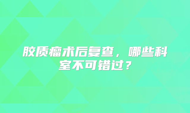 胶质瘤术后复查，哪些科室不可错过？