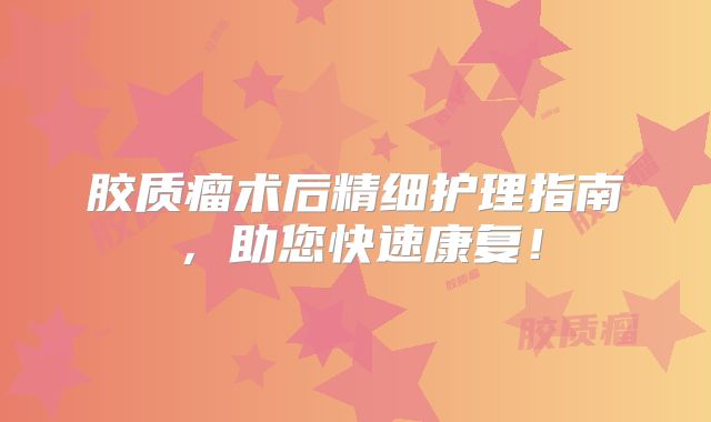 胶质瘤术后精细护理指南，助您快速康复！