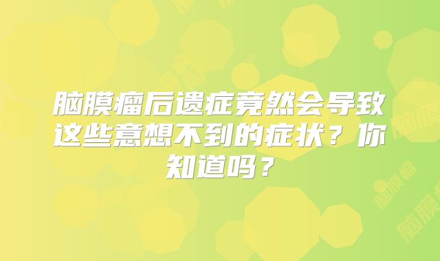 脑膜瘤后遗症竟然会导致这些意想不到的症状？你知道吗？