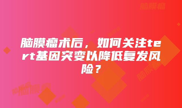 脑膜瘤术后，如何关注tert基因突变以降低复发风险？