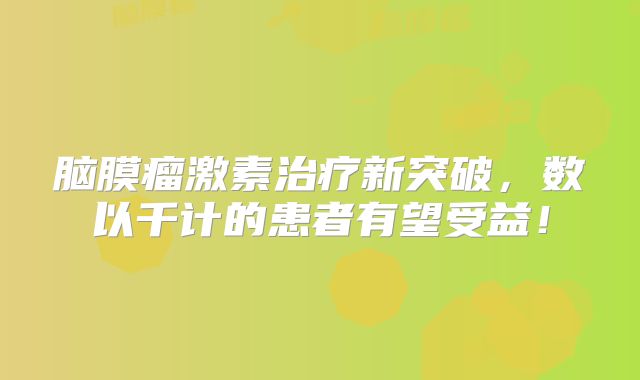 脑膜瘤激素治疗新突破，数以千计的患者有望受益！