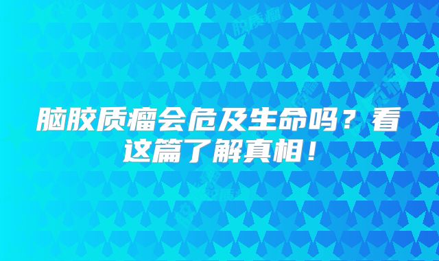 脑胶质瘤会危及生命吗？看这篇了解真相！