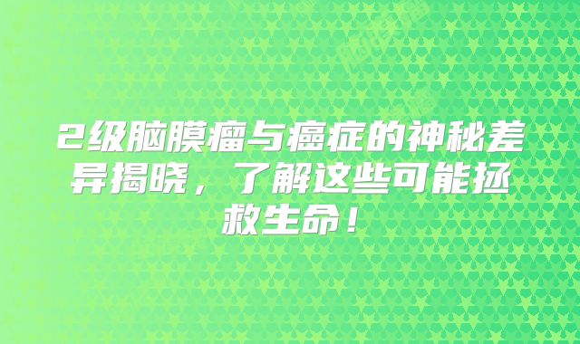 2级脑膜瘤与癌症的神秘差异揭晓，了解这些可能拯救生命！