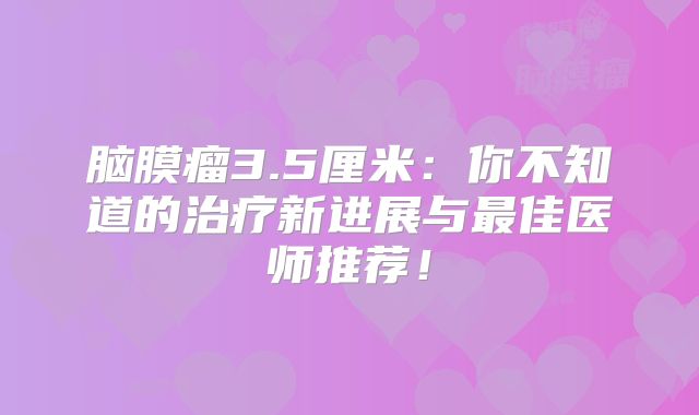 脑膜瘤3.5厘米：你不知道的治疗新进展与最佳医师推荐！