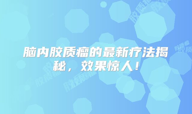 脑内胶质瘤的最新疗法揭秘，效果惊人！
