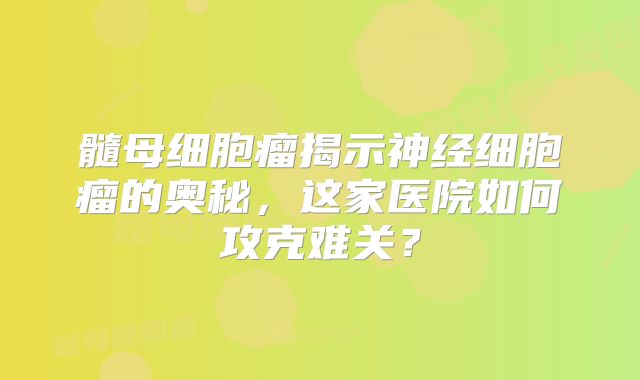 髓母细胞瘤揭示神经细胞瘤的奥秘，这家医院如何攻克难关？