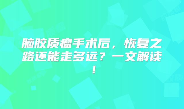 脑胶质瘤手术后，恢复之路还能走多远？一文解读！