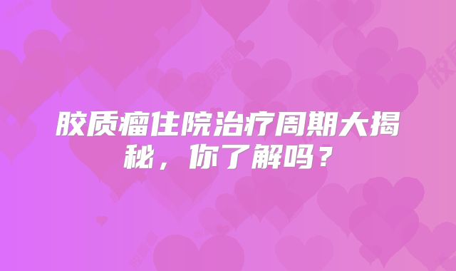 胶质瘤住院治疗周期大揭秘，你了解吗？