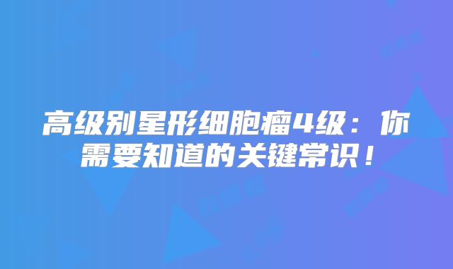 高级别星形细胞瘤4级：你需要知道的关键常识！