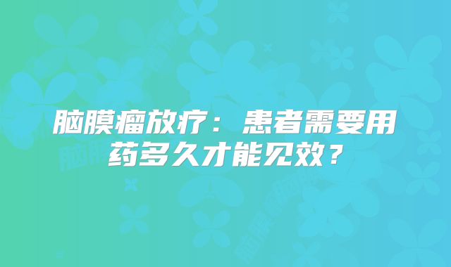 脑膜瘤放疗：患者需要用药多久才能见效？